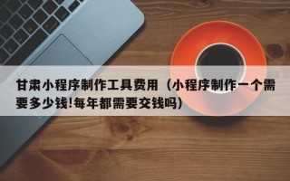 渭南甘肃小程序制作工具费用（小程序制作一个需要多少钱!每年都需要交钱吗）