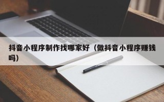 渭南抖音小程序制作找哪家好（做抖音小程序赚钱吗）