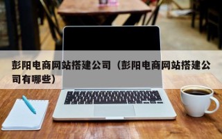 渭南彭阳电商网站搭建公司（彭阳电商网站搭建公司有哪些）