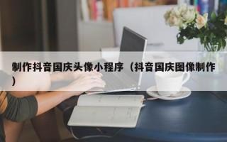 渭南制作抖音国庆头像小程序（抖音国庆图像制作）