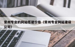 渭南常州专业的网站搭建价格（常州专业网站建设公司）