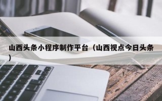 渭南山西头条小程序制作平台（山西视点今日头条）